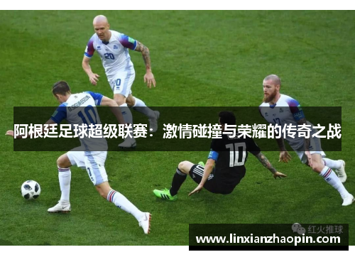 阿根廷足球超级联赛：激情碰撞与荣耀的传奇之战